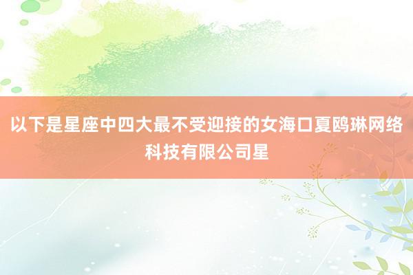 以下是星座中四大最不受迎接的女海口夏鸥琳网络科技有限公司星