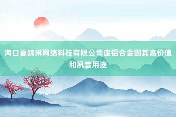 海口夏鸥琳网络科技有限公司废铝合金因其高价值和夙昔用途